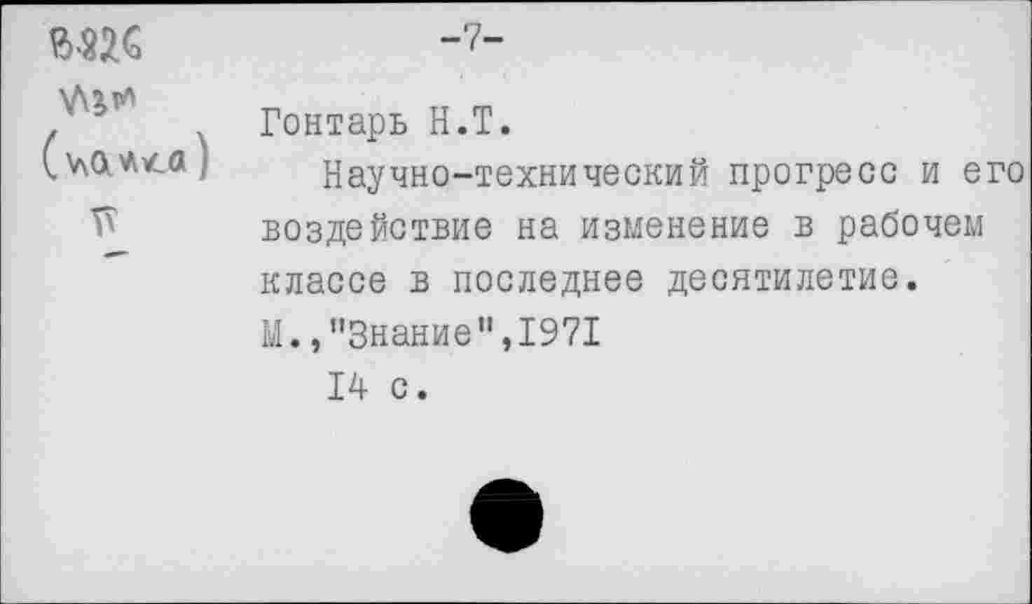 ﻿г-пс \Д^тл (мш)
5?
-7-
Гонтарь Н.Т.
Научно-технический прогресс и его воздействие на изменение в рабочем классе в последнее десятилетие. М.,"Знание",1971
14 с.